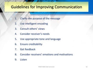 1. Clarify the purpose of the message
2. Use intelligent encoding
3. Consult others’ views
4. Consider receiver’s needs
5. Use appropriate tone and language
6. Ensure creditability
7. Get feedback
8. Consider receivers’ emotions and motivations
9. Listen
MSM-MBA Odd Semester 50
Guidelines for Improving Communication
 