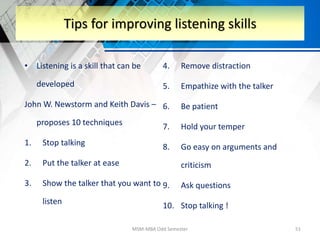 • Listening is a skill that can be
developed
John W. Newstorm and Keith Davis –
proposes 10 techniques
1. Stop talking
2. Put the talker at ease
3. Show the talker that you want to
listen
4. Remove distraction
5. Empathize with the talker
6. Be patient
7. Hold your temper
8. Go easy on arguments and
criticism
9. Ask questions
10. Stop talking !
MSM-MBA Odd Semester 51
Tips for improving listening skills
 
