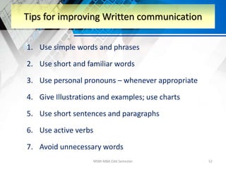 1. Use simple words and phrases
2. Use short and familiar words
3. Use personal pronouns – whenever appropriate
4. Give Illustrations and examples; use charts
5. Use short sentences and paragraphs
6. Use active verbs
7. Avoid unnecessary words
MSM-MBA Odd Semester 52
Tips for improving Written communication
 