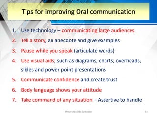 1. Use technology – communicating large audiences
2. Tell a story, an anecdote and give examples
3. Pause while you speak (articulate words)
4. Use visual aids, such as diagrams, charts, overheads,
slides and power point presentations
5. Communicate confidence and create trust
6. Body language shows your attitude
7. Take command of any situation – Assertive to handle
MSM-MBA Odd Semester 53
Tips for improving Oral communication
 
