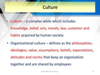 • Culture – a complex while which includes
knowledge, belief, arts, morals, law, customer and
habits acquired by human society
• Organizational culture – defines as the philosophies,
ideologies, value, assumptions, beliefs, expectations,
attitudes and norms that keep an organization
together and are shared by employees
MSM-MBA Odd Semester 55
Culture
 