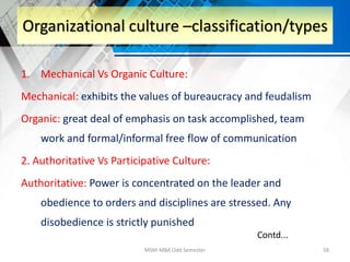 1. Mechanical Vs Organic Culture:
Mechanical: exhibits the values of bureaucracy and feudalism
Organic: great deal of emphasis on task accomplished, team
work and formal/informal free flow of communication
2. Authoritative Vs Participative Culture:
Authoritative: Power is concentrated on the leader and
obedience to orders and disciplines are stressed. Any
disobedience is strictly punished
MSM-MBA Odd Semester 58
Organizational culture –classification/types
Contd...
 