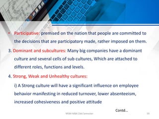 • Participative: premised on the nation that people are committed to
the decisions that are participatory made, rather imposed on them.
3. Dominant and subcultures: Many big companies have a dominant
culture and several cells of sub cultures, Which are attached to
different roles, functions and levels.
4. Strong, Weak and Unhealthy cultures:
i) A Strong culture will have a significant influence on employee
behavior manifesting in reduced turnover, lower absenteeism,
increased cohesiveness and positive attitude
MSM-MBA Odd Semester 59
Contd…
 