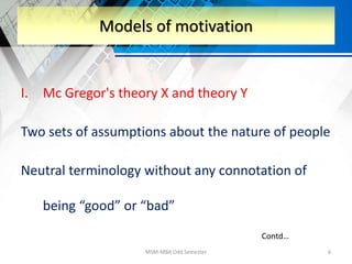 I. Mc Gregor's theory X and theory Y
Two sets of assumptions about the nature of people
Neutral terminology without any connotation of
being “good” or “bad”
MSM-MBA Odd Semester 6
Models of motivation
Contd…
 