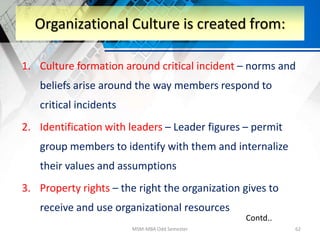 1. Culture formation around critical incident – norms and
beliefs arise around the way members respond to
critical incidents
2. Identification with leaders – Leader figures – permit
group members to identify with them and internalize
their values and assumptions
3. Property rights – the right the organization gives to
receive and use organizational resources
MSM-MBA Odd Semester 62
Organizational Culture is created from:
Contd..
 