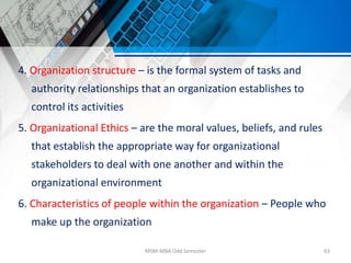 4. Organization structure – is the formal system of tasks and
authority relationships that an organization establishes to
control its activities
5. Organizational Ethics – are the moral values, beliefs, and rules
that establish the appropriate way for organizational
stakeholders to deal with one another and within the
organizational environment
6. Characteristics of people within the organization – People who
make up the organization
MSM-MBA Odd Semester 63
 