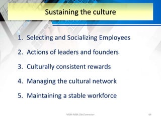 1. Selecting and Socializing Employees
2. Actions of leaders and founders
3. Culturally consistent rewards
4. Managing the cultural network
5. Maintaining a stable workforce
MSM-MBA Odd Semester 64
Sustaining the culture
 