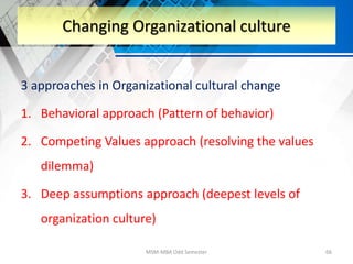 3 approaches in Organizational cultural change
1. Behavioral approach (Pattern of behavior)
2. Competing Values approach (resolving the values
dilemma)
3. Deep assumptions approach (deepest levels of
organization culture)
MSM-MBA Odd Semester 66
Changing Organizational culture
 