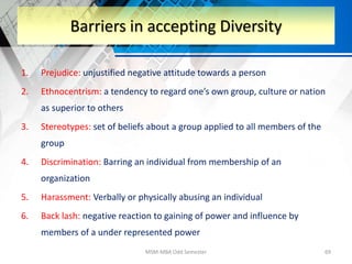 1. Prejudice: unjustified negative attitude towards a person
2. Ethnocentrism: a tendency to regard one’s own group, culture or nation
as superior to others
3. Stereotypes: set of beliefs about a group applied to all members of the
group
4. Discrimination: Barring an individual from membership of an
organization
5. Harassment: Verbally or physically abusing an individual
6. Back lash: negative reaction to gaining of power and influence by
members of a under represented power
MSM-MBA Odd Semester 69
Barriers in accepting Diversity
 