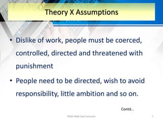 • Dislike of work, people must be coerced,
controlled, directed and threatened with
punishment
• People need to be directed, wish to avoid
responsibility, little ambition and so on.
MSM-MBA Odd Semester 7
Theory X Assumptions
Contd…
 
