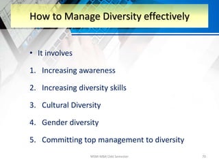 • It involves
1. Increasing awareness
2. Increasing diversity skills
3. Cultural Diversity
4. Gender diversity
5. Committing top management to diversity
MSM-MBA Odd Semester 70
How to Manage Diversity effectively
 