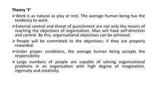 Theory 'Y‘
Work is as natural as play or rest. The average human being has the
tendency to work.
External control and threat of punishment are not only the means of
reaching the objectives of organisation. Man will have self-direction
and control. By this, organisational objectives can be achieved.
 People will be committed to the objectives: if they are properly
rewarded.
Under proper conditions, the average human being accepts the
responsibility
 Large numbers of people are capable of solving organisational
problems in an organisation with high degree of imagination,
ingenuity and creativity.
 