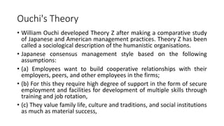 Ouchi's Theory
• William Ouchi developed Theory Z after making a comparative study
of Japanese and American management practices. Theory Z has been
called a sociological description of the humanistic organisations.
• Japanese consensus management style based on the following
assumptions:
• (a) Employees want to build cooperative relationships with their
employers, peers, and other employees in the firms;
• (b) For this they require high degree of support in the form of secure
employment and facilities for development of multiple skills through
training and job rotation,
• (c) They value family life, culture and traditions, and social institutions
as much as material success,
 