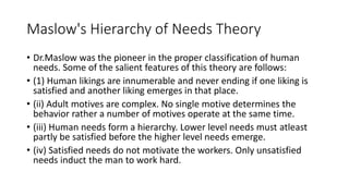 Maslow's Hierarchy of Needs Theory
• Dr.Maslow was the pioneer in the proper classification of human
needs. Some of the salient features of this theory are follows:
• (1) Human likings are innumerable and never ending if one liking is
satisfied and another liking emerges in that place.
• (ii) Adult motives are complex. No single motive determines the
behavior rather a number of motives operate at the same time.
• (iii) Human needs form a hierarchy. Lower level needs must atleast
partly be satisfied before the higher level needs emerge.
• (iv) Satisfied needs do not motivate the workers. Only unsatisfied
needs induct the man to work hard.
 