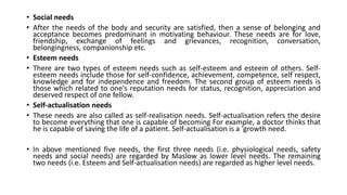• Social needs
• After the needs of the body and security are satisfied, then a sense of belonging and
acceptance becomes predominant in motivating behaviour. These needs are for love,
friendship, exchange of feelings and grievances, recognition, conversation,
belongingness, companionship etc.
• Esteem needs
• There are two types of esteem needs such as self-esteem and esteem of others. Self-
esteem needs include those for self-confidence, achievement, competence, self respect,
knowledge and for independence and freedom. The second group of esteem needs is
those which related to one's reputation needs for status, recognition, appreciation and
deserved respect of one fellow.
• Self-actualisation needs
• These needs are also called as self-realisation needs. Self-actualisation refers the desire
to become everything that one is capable of becoming For example, a doctor thinks that
he is capable of saving the life of a patient. Self-actualisation is a 'growth need.
• In above mentioned five needs, the first three needs (i.e. physiological needs, safety
needs and social needs) are regarded by Maslow as lower level needs. The remaining
two needs (i.e. Esteem and Self-actualisation needs) are regarded as higher level needs.
 