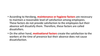 • According to Herzberg, maintenance or hygiene factors are necessary
to maintain a reasonable level of satisfaction among employees.
These factors do not provide satisfaction to the employees but their
absence will dissatisfy them. Therefore, these factors are called
dissatisfiers.
• On the other hand, motivational factors create the satisfaction to the
workers at the time of presence but their absence does not cause
dissatisfaction.
 