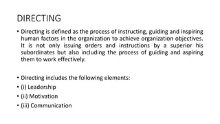 DIRECTING
• Directing is defined as the process of instructing, guiding and inspiring
human factors in the organization to achieve organization objectives.
It is not only issuing orders and instructions by a superior his
subordinates but also including the process of guiding and aspiring
them to work effectively.
• Directing includes the following elements:
• (i) Leadership
• (ii) Motivation
• (iii) Communication
 
