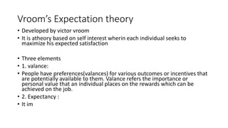Vroom’s Expectation theory
• Developed by victor vroom
• It is atheory based on self interest wherin each individual seeks to
maximize his expected satisfaction
• Three elements
• 1. valance:
• People have preferences(valances) for various outcomes or incentives that
are potentially available to them. Valance refers the importance or
personal value that an individual places on the rewards which can be
achieved on the job.
• 2. Expectancy :
• It im
 