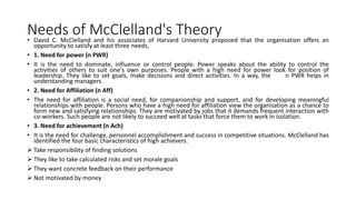 Needs of McClelland's Theory
• David C. McClelland and his associates of Harvard University proposed that the organisation offers an
opportunity to satisfy at least three needs,
• 1. Need for power (n PWR)
• It is the need to dominate, influence or control people. Power speaks about the ability to control the
activities of others to suit one's own purposes. People with a high need for power look for position of
leadership. They like to set goals, make decisions and direct activities. In a way, the n PWR helps in
understanding managers.
• 2. Need for Affiliation (n Aff)
• The need for affiliation is a social need, for companionship and support, and for developing meaningful
relationships with people. Persons who have a high need for affiliation view the organisation as a chance to
form new and satisfying relationships. They are motivated by jobs that it demands frequent interaction with
co-workers. Such people are not likely to succeed well at tasks that force them to work in isolation.
• 3. Need for achievement (n Ach)
• It is the need for challenge, personnel accomplishment and success in competitive situations. McClelland has
identified the four basic characteristics of high achievers.
 Take responsibility of finding solutions
 They like to take calculated risks and set morale goals
 They want concrete feedback on their performance
 Not motivated by money
 