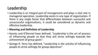 Leadership
• Leadership is an integral part of management and plays a vital role in
managerial operation. Leadership exists in any type of organisation. If
there is any single factor that differentiates between successful and
unsuccessful organisations, it could be considered as dynamic and
effective leadership.
• Meaning and Definition of Leadership
• Koontz and O'Donnel have defined, "Leadership is the art of process
of influencing people so that they will strive willingly towards the
achievement of group goals".
• George R. Terry has defined, "Leadership is the activity of influencing
people to strive willingly for group objectives“
 