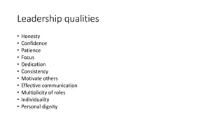 Leadership qualities
• Honesty
• Confidence
• Patience
• Focus
• Dedication
• Consistency
• Motivate others
• Effective communication
• Multiplicity of roles
• Individuality
• Personal dignity
 