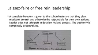 Laissez-faire or free rein leadership
• A complete freedom is given to the subordinates so that they plan,
motivate, control and otherwise be responsible for their own actions.
Leader does not take part in decision making process. The authority is
completely decentralized.
 