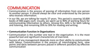 COMMUNICATION
• Communication is the process of passing of information from one person
to another person. It should always be clear and understood by the person
who receives information.
• In our life, we are talking for nearly 27 years. This period is covering 10,000
books of 400 pages each. Usually, we spent up to 90% of working hours for
communicating information to others. Among this, 60% is for both talking
and listening, and remaining 20% to 30% for reading and writing.
• Communication Function in Organisations
• Communication is the number one tool in the organisation. It is the most
powerful tool and significant characteristic of man-kind.
• Success of any management depends more on their ability to communicate
with labour. Communication is the process of interchanging facts, view
points and ideas between persons placed in different positions by effective
communication
 
