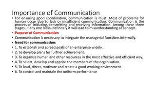 Importance of Communication
• For ensuring good coordination, communication is must. Most of problems for
human occur due to lack or insufficient communication. Communication is the
process of initiating, ransmitting and receiving information. Among these three
stages, if any one lacks, definitely it will lead to misunderstanding of concept.
• Purpose of Communication
• Communication is necessary to integrate the managerial functions internally.
• Need for communication:
• 1. To establish and spread goals of an enterprise widely.
• 2. To develop plans for further achievement.
• 3. To organize human and other resources in the most effective and efficient way.
• 4. To select, develop and apprise the members of the organisation.
• 5. To lead, direct, motivate and create a good working environment.
• 6. To control and maintain the uniform performance
 
