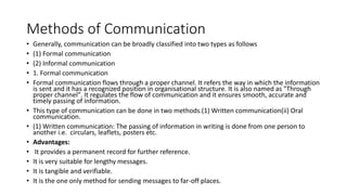 Methods of Communication
• Generally, communication can be broadly classified into two types as follows
• (1) Formal communication
• (2) Informal communication
• 1. Formal communication
• Formal communication flows through a proper channel. It refers the way in which the information
is sent and it has a recognized position in organisational structure. It is also named as "Through
proper channel". It regulates the flow of communication and it ensures smooth, accurate and
timely passing of information.
• This type of communication can be done in two methods.(1) Written communication(ii) Oral
communication.
• (1) Written communication: The passing of information in writing is done from one person to
another i.e. circulars, leaflets, posters etc.
• Advantages:
• It provides a permanent record for further reference.
• It is very suitable for lengthy messages.
• It is tangible and verifiable.
• It is the one only method for sending messages to far-off places.
 