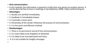 • Oral communication:
• In this method, the information is passed on orally from one person to another person. It
can be done by face to face in meetings or by telephone, MMS, Video conferencing etc.
• Advantages:
• 1. Doubts are clarified immediately.
• 2. Feedback is immediately known.
• 3. It provides a team spirit.
• 4. Personality of the sender influences the process of communication.
• 5. It is the quick and effective method.
• Disadvantages:
• 1. There is no permanent record of the communication.
• 2. It is more likely to be forgotten or distorted.
• 3. It is likely to be misunderstood and noisy.
• 4. It is not suitable for lengthy messages.
•
 