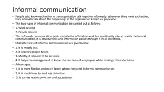 Informal communication
• People who know each other in the organisation talk together informally. Whenever they meet each other,
they normally talk about the happenings in the organisation known as grapevine.
• The two types of informal communication are carried out as follows:
• 1. Work related
• 2. People related
• This informal communication exists outside the official network but continually interacts with the formal
communication. It is structureless and information passes through it in all directions.
• Characteristics of informal communication are givenbelow:
• 1. It is mostly oral.
• 2. It reaches people faster.
• 3. Mostly, it is found to be accurate.
• 4. It helps the management to know the reactions of employees while making critical decisions.
• Advantages:
• 1. It is more flexible and much faster when compared to formal communication.
• 2. It is much freer to lead less distortion.
• 3. It carries ready conviction and acceptance.
 