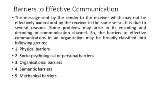 Barriers to Effective Communication
• The message sent by the sender to the receiver which may not be
effectively understood by the receiver in the same sense. It is due to
several reasons. Some problems may arise in its encoding and
decoding or communication channel. So, the barriers to effective
communications in an organization may be broadly classified into
following groups:
• 1. Physical barriers
• 2. Socio-psychological or personal barriers
• 3. Organisational barriers
• 4. Semantic barriers
• 5. Mechanical barriers.
 