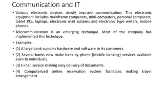 Communication and IT
• Various electronic devices slowly improve communication. This electronic
equipment includes mainframe computers, mini-computers, personal computers,
tablet PCs, laptops, electronic mail systems and electronic type writers, mobile
phones
• Telecommunication is an emerging technique. Most of the company has
implemented this technique.
• Examples:
• (1) A large bank supplies hardware and software to its customers.
• (2) Several banks now make bank-by-phone (Mobile banking) services available
even to individuals.
• (3) E-mail service making easy delivery of documents.
• (4) Computerized airline reservation system facilitates making travel
arrangement.
 