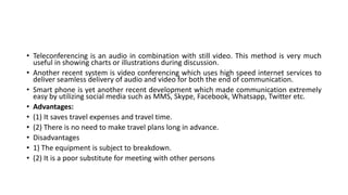 • Teleconferencing is an audio in combination with still video. This method is very much
useful in showing charts or illustrations during discussion.
• Another recent system is video conferencing which uses high speed internet services to
deliver seamless delivery of audio and video for both the end of communication.
• Smart phone is yet another recent development which made communication extremely
easy by utilizing social media such as MMS, Skype, Facebook, Whatsapp, Twitter etc.
• Advantages:
• (1) It saves travel expenses and travel time.
• (2) There is no need to make travel plans long in advance.
• Disadvantages
• 1) The equipment is subject to breakdown.
• (2) It is a poor substitute for meeting with other persons
 