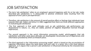 JOB SATISFACTION
• The term 'job satisfaction' refers to an employee's general happiness with his or her job. Locke
described job satisfaction is "a pleasurable or positive emotional state resulting from the
appraisal of one's job or job experiences".
• Therefore, job satisfaction is the amount of overall positive effect or feelings that individuals have
towards their job. Caldur and Schurr in 1981 suggested that there are three different approaches
to evaluating job satisfaction.
• The first approach is that work attitudes such as job satisfaction, job performance are
dispositional in nature, i.e., they are stable, positive of negative disposition learned through
experiences.
• The second approach is the social information processing model, whichsuggests that job
satisfaction and other work place attitudes are developedor constructed out of experiences and
information provided by others at thework place.
• The third approach is the 'information processing model', which is based on the accumulation of
cognitive information about the work place and one's job. In a sense, this is the most obvious
approach, as it argues that a person's job satisfaction is influenced directly by the characteristics
of their job.
 