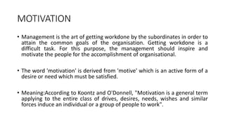 MOTIVATION
• Management is the art of getting workdone by the subordinates in order to
attain the common goals of the organisation. Getting workdone is a
difficult task. For this purpose, the management should inspire and
motivate the people for the accomplishment of organisational.
• The word 'motivation' is derived from 'motive' which is an active form of a
desire or need which must be satisfied.
• Meaning:According to Koontz and O'Donnell, "Motivation is a general term
applying to the entire class of drives, desires, needs, wishes and similar
forces induce an individual or a group of people to work".
 