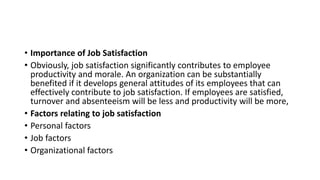 • Importance of Job Satisfaction
• Obviously, job satisfaction significantly contributes to employee
productivity and morale. An organization can be substantially
benefited if it develops general attitudes of its employees that can
effectively contribute to job satisfaction. If employees are satisfied,
turnover and absenteeism will be less and productivity will be more,
• Factors relating to job satisfaction
• Personal factors
• Job factors
• Organizational factors
 