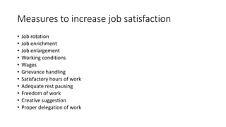 Measures to increase job satisfaction
• Job rotation
• Job enrichment
• Job enlargement
• Working conditions
• Wages
• Grievance handling
• Satisfactory hours of work
• Adequate rest pausing
• Freedom of work
• Creative suggestion
• Proper delegation of work
 