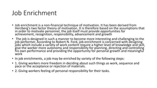 Job Enrichment
• Job enrichment is a non-financial technique of motivation. It has been derived from
Herzberg's two factor theory of motivation. It is therefore based on the assumptions that
in order to motivate personnel, the job itself must provide opportunities for
achievement, recognition, responsibility, advancement and growth
• The job is designed in such a manner to become more interesting and challenging to the
job performer. According to Robert N. Ford, job enrichment is concerned with designing
jobs which include a variety of work content require a higher level of knowledge and skill,
give the worker more autonomy and responsibility for planning, directing and controlling
his own performance and providing the opportunity for personal growth and meaningful
work
• In job enrichments, a job may be enriched by variety of the following steps:
• 1. Giving workers more freedom in deciding about such things as work, sequence and
pace or the acceptance or rejection of materials.
• 2. Giving workers feeling of personal responsibility for their tasks.
 