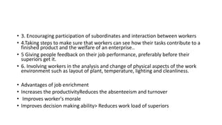 • 3. Encouraging participation of subordinates and interaction between workers
• 4.Taking steps to make sure that workers can see how their tasks contribute to a
finished product and the welfare of an enterprise..
• 5 Giving people feedback on their job performance, preferably before their
superiors get it.
• 6. Involving workers in the analysis and change of physical aspects of the work
environment such as layout of plant, temperature, lighting and cleanliness.
• Advantages of job enrichment
• Increases the productivityReduces the absenteeism and turnover
• Improves worker's morale
• Improves decision making ability> Reduces work load of superiors
 