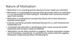 Nature of Motivation
• Motivation is an unending process because human needs are unlimited.
• Motivation is a psychological concept which generates within an individual.
It is an inducement of inner feeling of individual and it cannot be forced
upon from outside.
• Motivation is a behavioural concept that directs the human behaviour
towards certain goals.
• A person cannot be partially motivated because he is a self centered and
inseparable unit.
• Frustrated man who fails in satisfying his basic needs cannot be further
motivated until his basic needs are fulfilled.
• Motivation can be either positive or negative. Positive motivation implies
use of incentives, rewards etc. to satisfy human needs while the negative
motivation emphasize penalties, threatening etc
 