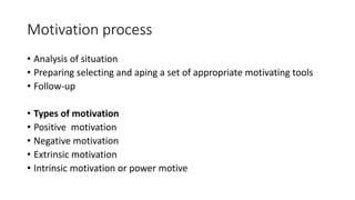 Motivation process
• Analysis of situation
• Preparing selecting and aping a set of appropriate motivating tools
• Follow-up
• Types of motivation
• Positive motivation
• Negative motivation
• Extrinsic motivation
• Intrinsic motivation or power motive
 