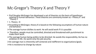 Mc-Gregor's Theory X and Theory Y
• Prof Douglas McGregor has developed a set of theories on the basis of hypotheses
relating to human behaviour. These theories are commonly known as –Theory X" and
"Theory Y
• 1. Theory –X
According to McGregor, theory X is based on the following assumptions of human nature
and behavior:
The average human dislikes to work. He will avoid work if it is possible
 Therefore, people must be controlled, directed and threatened with punishment to
make them work.
The average human being prefers to be directed. He avoids the responsibility. He has no
ambition in life. He wants only the job security.
An average man is inherently self-centered and indifferent to organisationa lgoals.
He is resistance to change by nature
 