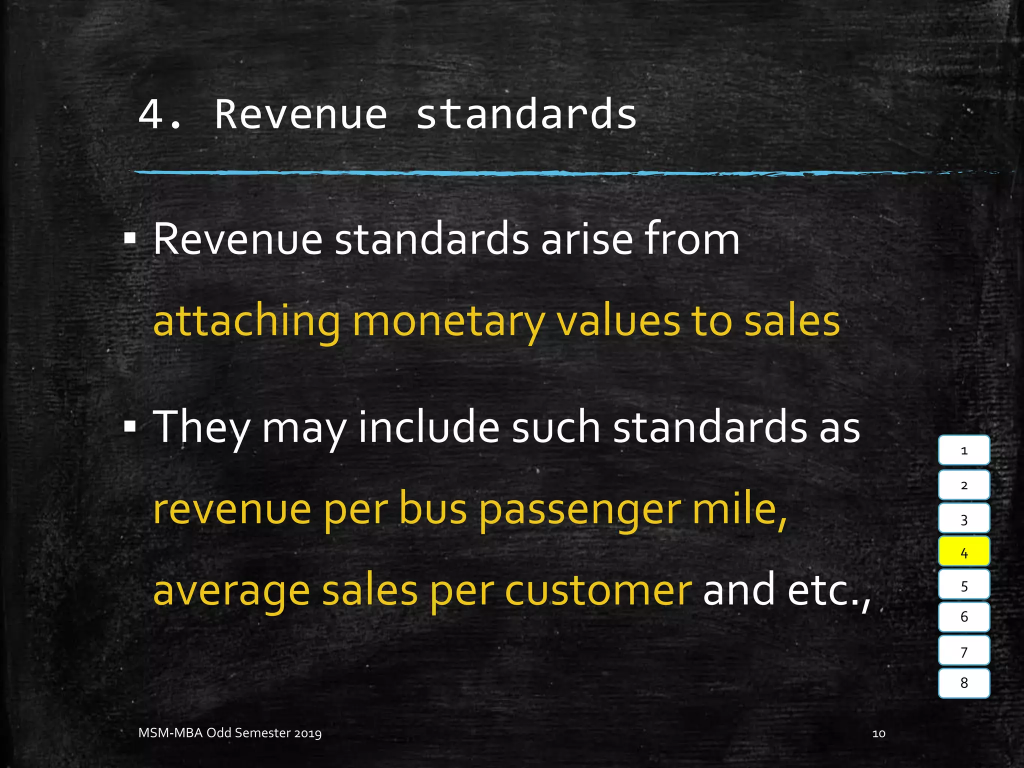 4. Revenue standards
▪ Revenue standards arise from
attaching monetary values to sales
▪ They may include such standards as
revenue per bus passenger mile,
average sales per customer and etc.,
MSM-MBA Odd Semester 2019 10
1
2
3
4
5
6
7
8
 