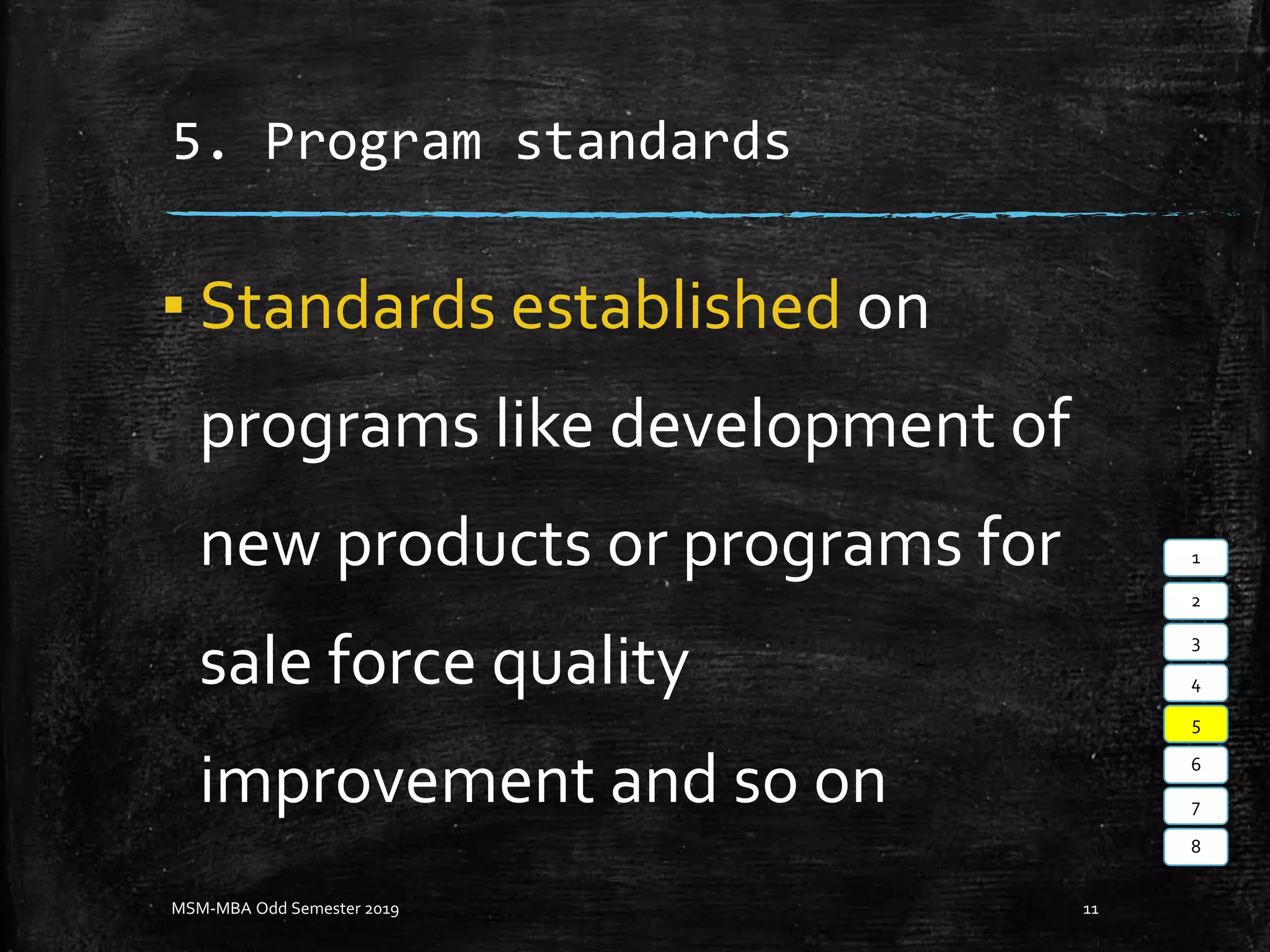 5. Program standards
▪ Standards established on
programs like development of
new products or programs for
sale force quality
improvement and so on
MSM-MBA Odd Semester 2019 11
1
2
3
4
5
6
7
8
 