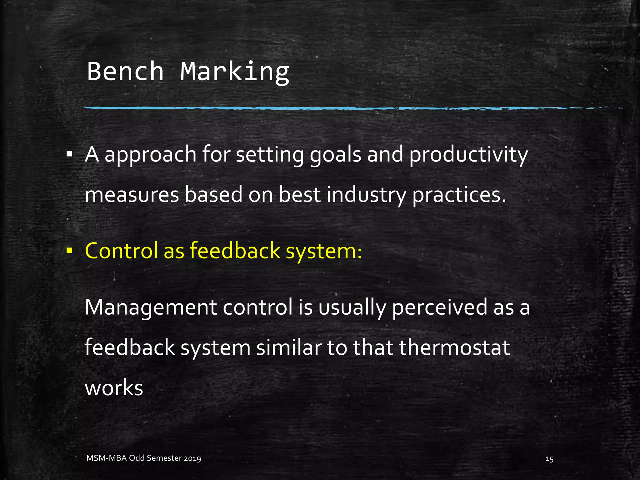 Bench Marking
▪ A approach for setting goals and productivity
measures based on best industry practices.
▪ Control as feedback system:
Management control is usually perceived as a
feedback system similar to that thermostat
works
MSM-MBA Odd Semester 2019 15
 