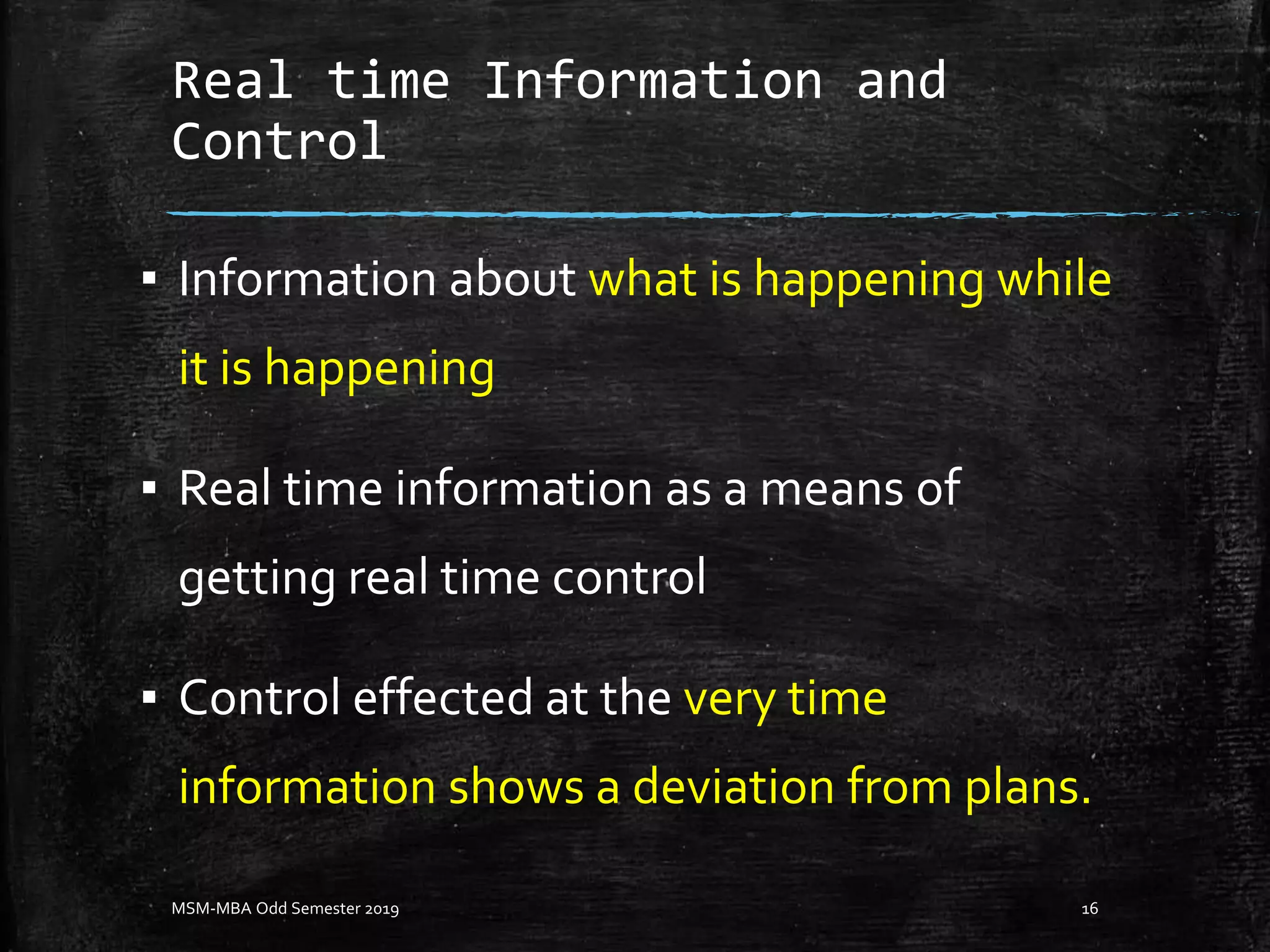 Real time Information and
Control
▪ Information about what is happening while
it is happening
▪ Real time information as a means of
getting real time control
▪ Control effected at the very time
information shows a deviation from plans.
MSM-MBA Odd Semester 2019 16
 