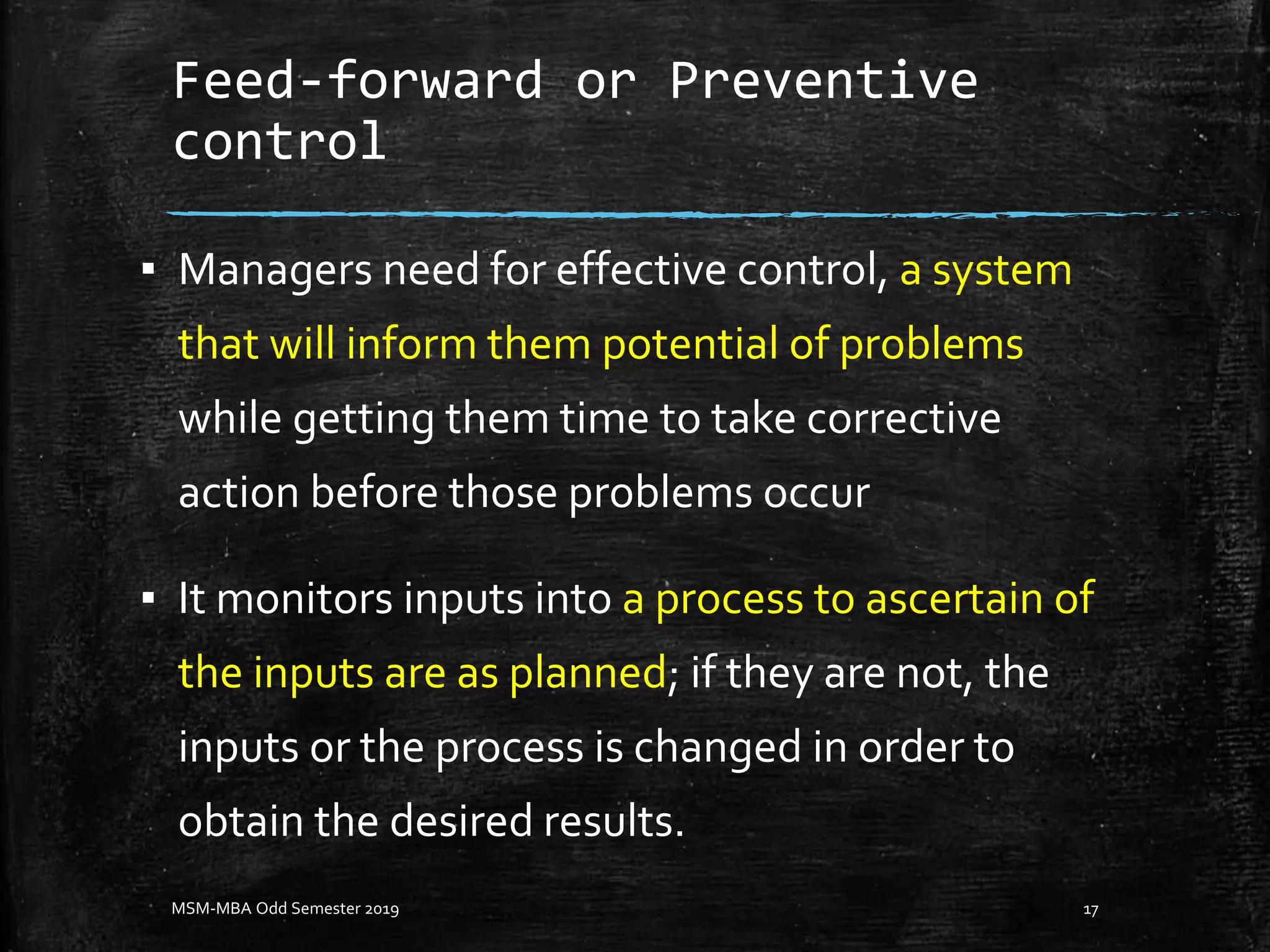 Feed-forward or Preventive
control
▪ Managers need for effective control, a system
that will inform them potential of problems
while getting them time to take corrective
action before those problems occur
▪ It monitors inputs into a process to ascertain of
the inputs are as planned; if they are not, the
inputs or the process is changed in order to
obtain the desired results.
MSM-MBA Odd Semester 2019 17
 
