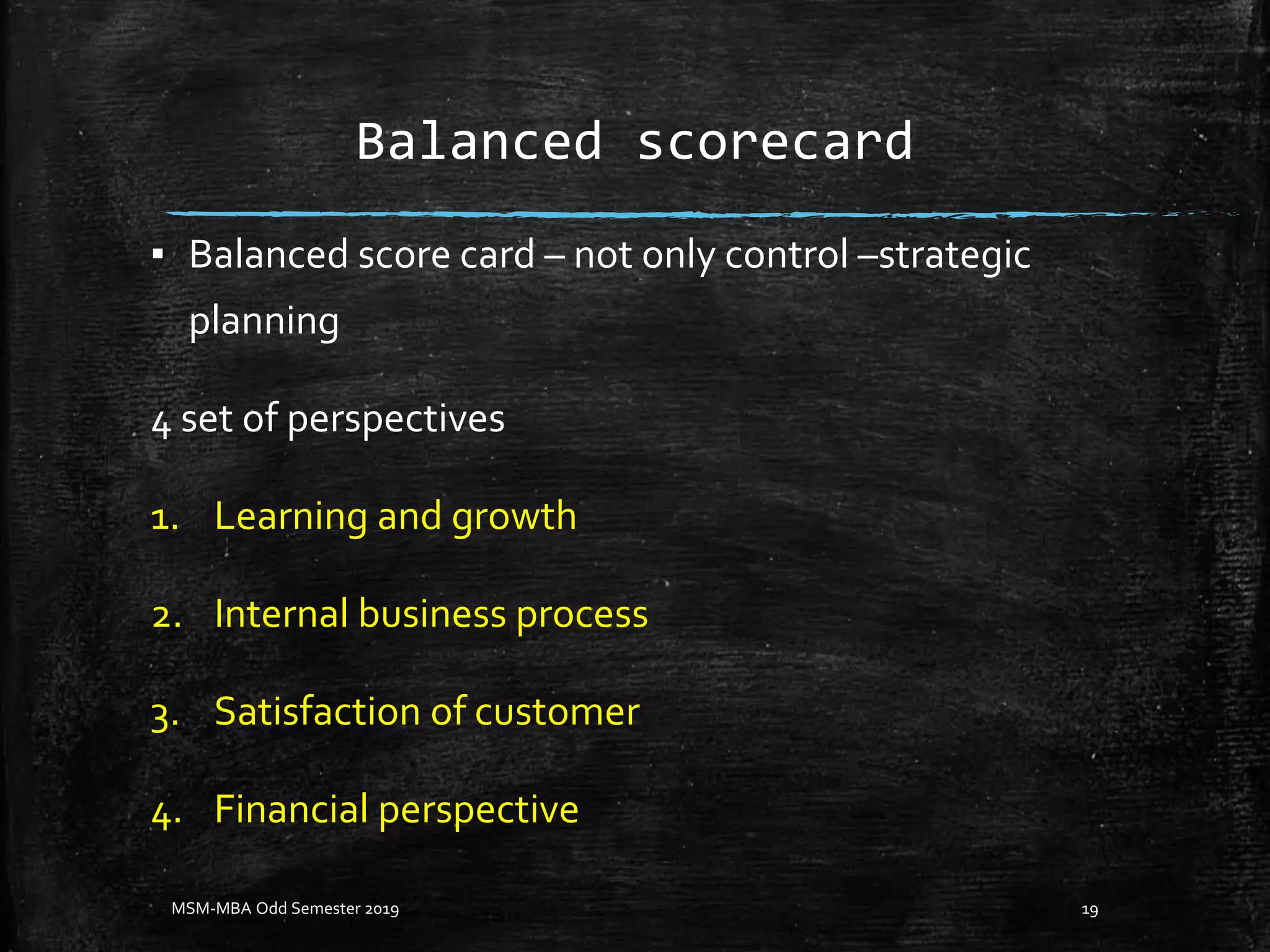 Balanced scorecard
▪ Balanced score card – not only control –strategic
planning
4 set of perspectives
1. Learning and growth
2. Internal business process
3. Satisfaction of customer
4. Financial perspective
MSM-MBA Odd Semester 2019 19
 
