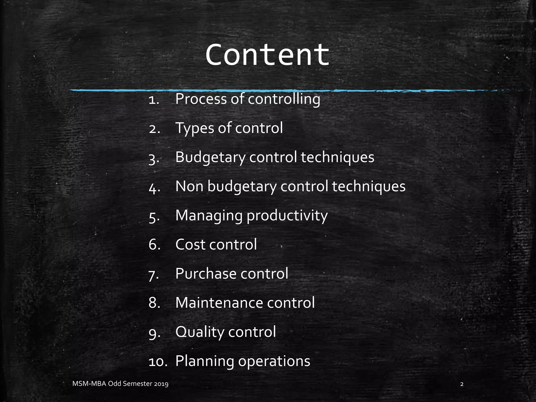 Content
1. Process of controlling
2. Types of control
3. Budgetary control techniques
4. Non budgetary control techniques
5. Managing productivity
6. Cost control
7. Purchase control
8. Maintenance control
9. Quality control
10. Planning operations
2MSM-MBA Odd Semester 2019
 